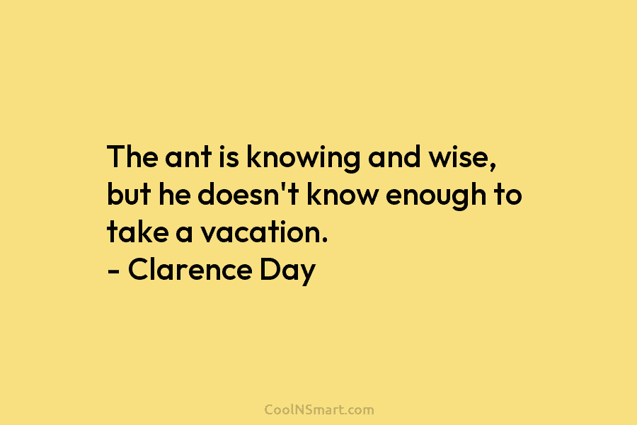 The ant is knowing and wise, but he doesn’t know enough to take a vacation. – Clarence Day
