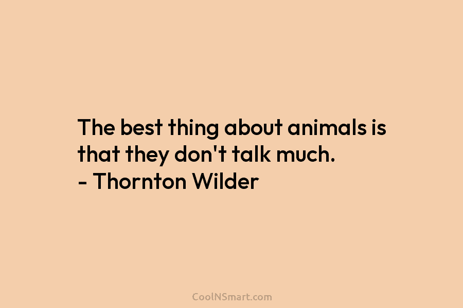 The best thing about animals is that they don’t talk much. – Thornton Wilder