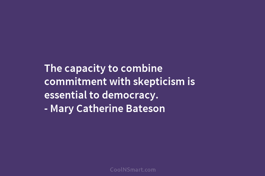 The capacity to combine commitment with skepticism is essential to democracy. – Mary Catherine Bateson