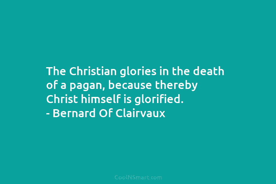 The Christian glories in the death of a pagan, because thereby Christ himself is glorified. – Bernard Of Clairvaux