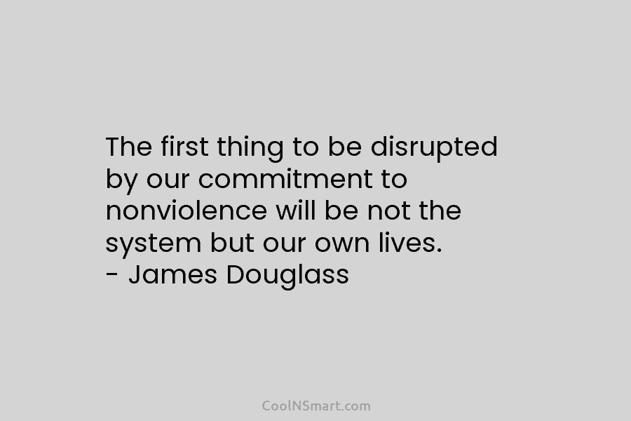 The first thing to be disrupted by our commitment to nonviolence will be not the system but our own lives....