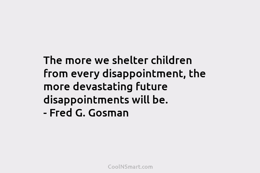 The more we shelter children from every disappointment, the more devastating future disappointments will be. – Fred G. Gosman