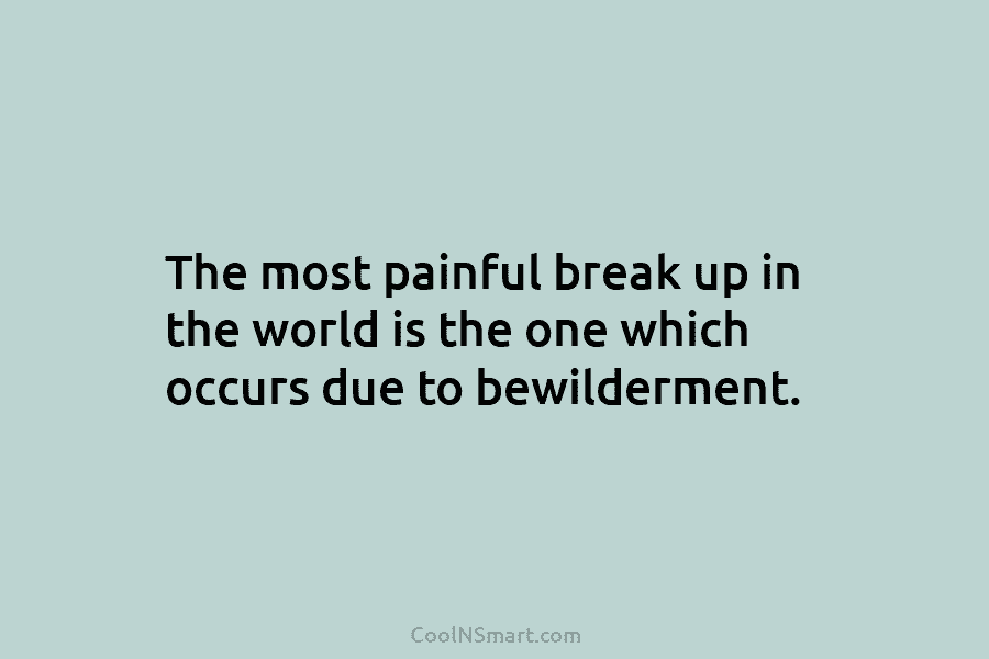 The most painful break up in the world is the one which occurs due to...