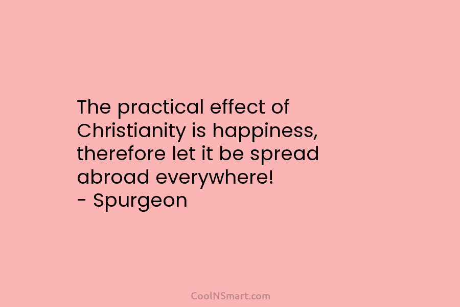 The practical effect of Christianity is happiness, therefore let it be spread abroad everywhere! – Spurgeon