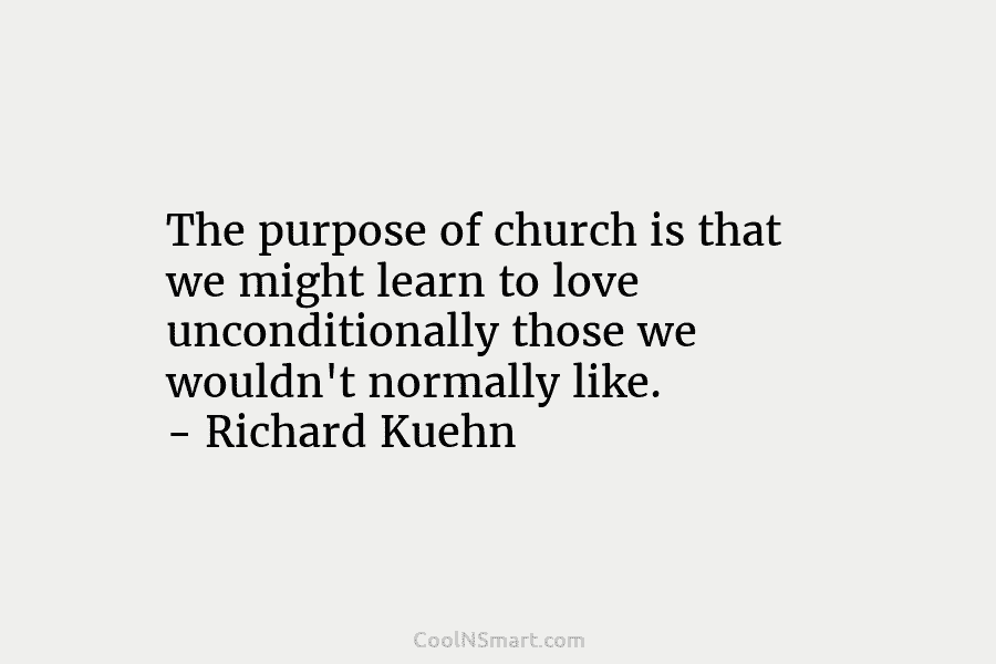 The purpose of church is that we might learn to love unconditionally those we wouldn’t normally like. – Richard Kuehn