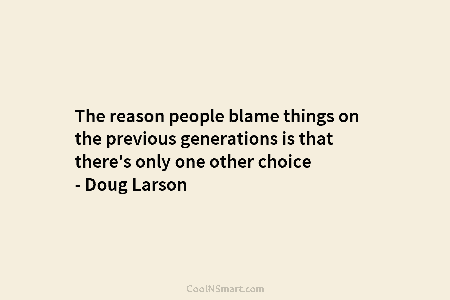 The reason people blame things on the previous generations is that there’s only one other...