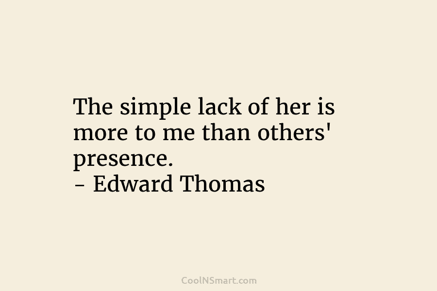 The simple lack of her is more to me than others’ presence. – Edward Thomas