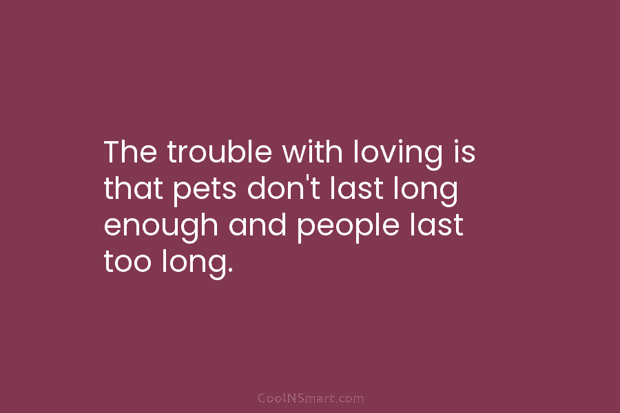 The trouble with loving is that pets don’t last long enough and people last too long.
