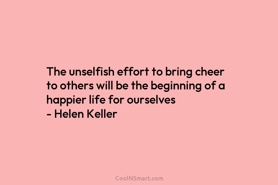 The unselfish effort to bring cheer to others will be the beginning of a happier life for ourselves – Helen...