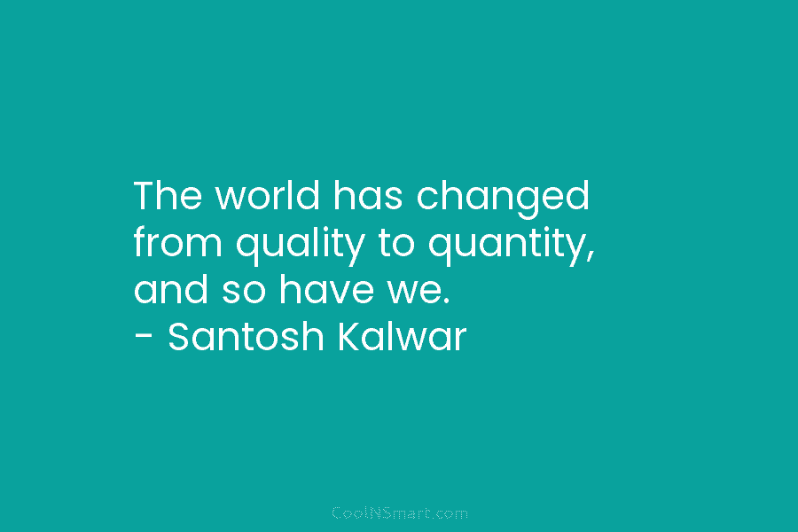 The world has changed from quality to quantity, and so have we. – Santosh Kalwar