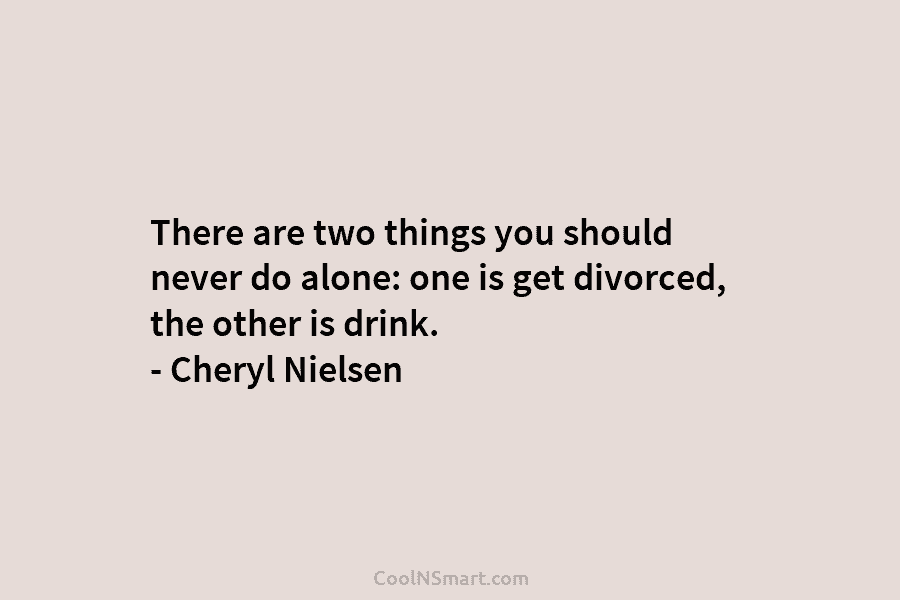 There are two things you should never do alone: one is get divorced, the other...