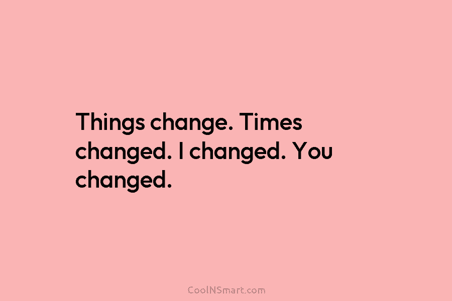 Things change. Times changed. I changed. You changed.