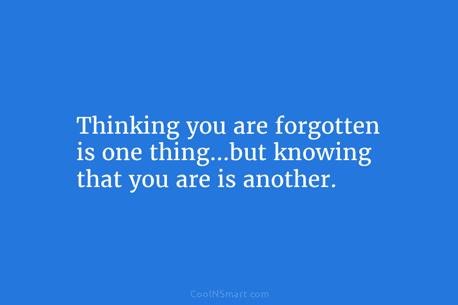 Thinking you are forgotten is one thing…but knowing that you are is another.