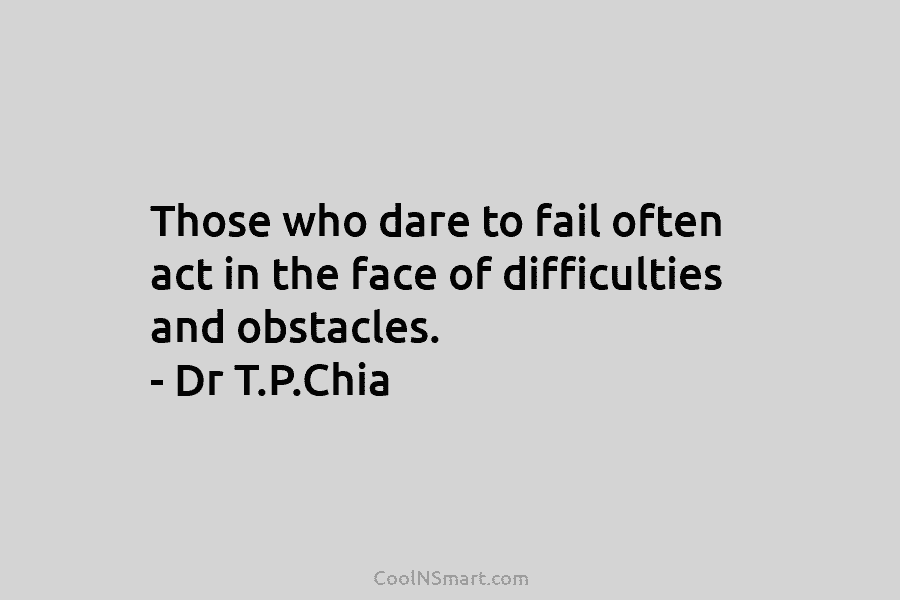 Those who dare to fail often act in the face of difficulties and obstacles. – Dr T.P.Chia