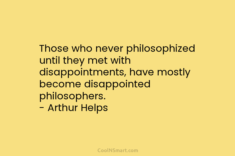 Those who never philosophized until they met with disappointments, have mostly become disappointed philosophers. – Arthur Helps