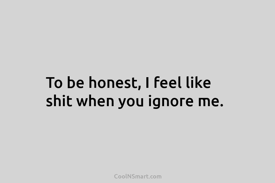 To be honest, I feel like shit when you ignore me.