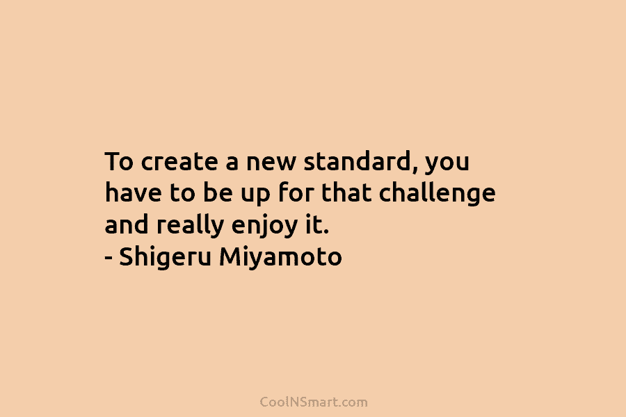 To create a new standard, you have to be up for that challenge and really...