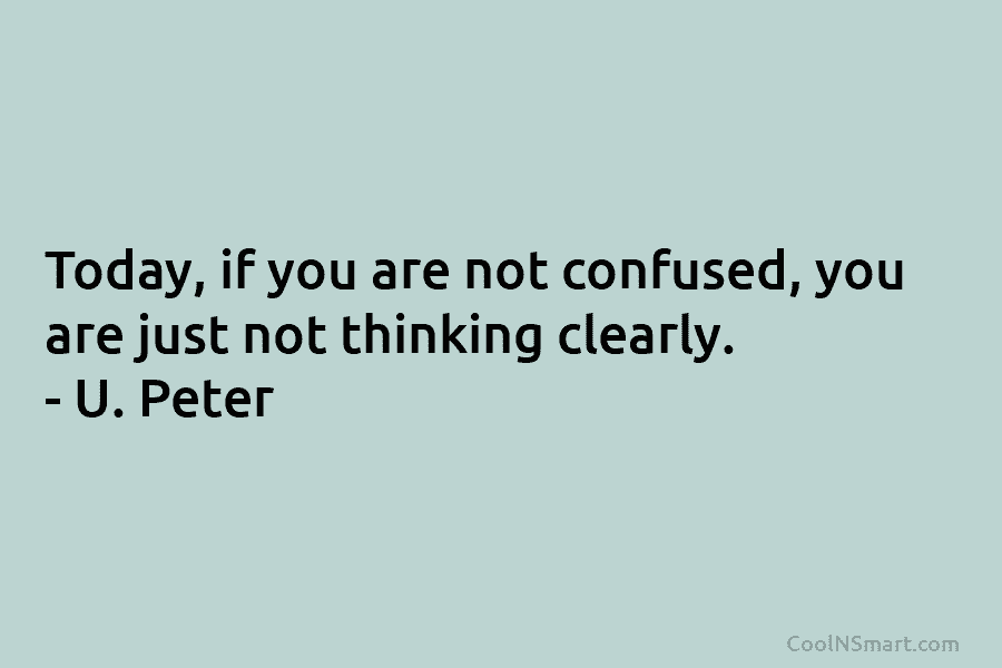 Today, if you are not confused, you are just not thinking clearly. – U. Peter