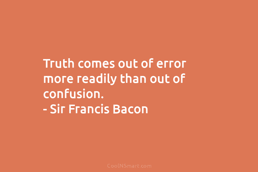 Truth comes out of error more readily than out of confusion. – Sir Francis Bacon