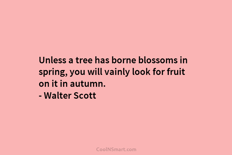 Unless a tree has borne blossoms in spring, you will vainly look for fruit on it in autumn. – Walter...