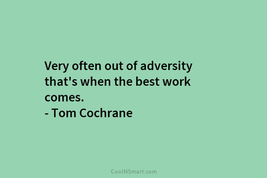 Very often out of adversity that’s when the best work comes. – Tom Cochrane