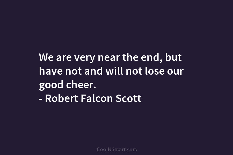 We are very near the end, but have not and will not lose our good cheer. – Robert Falcon Scott