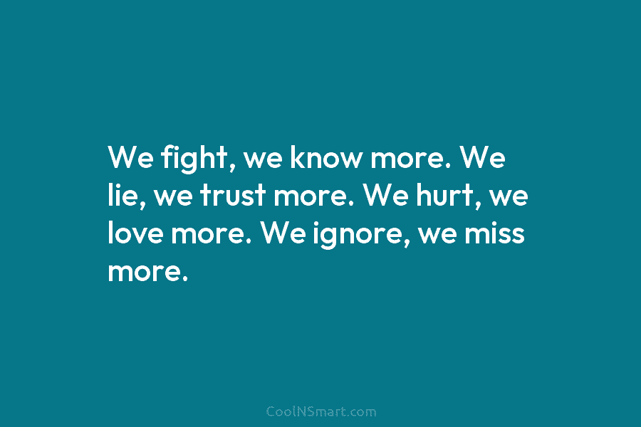 We fight, we know more. We lie, we trust more. We hurt, we love more. We ignore, we miss more.