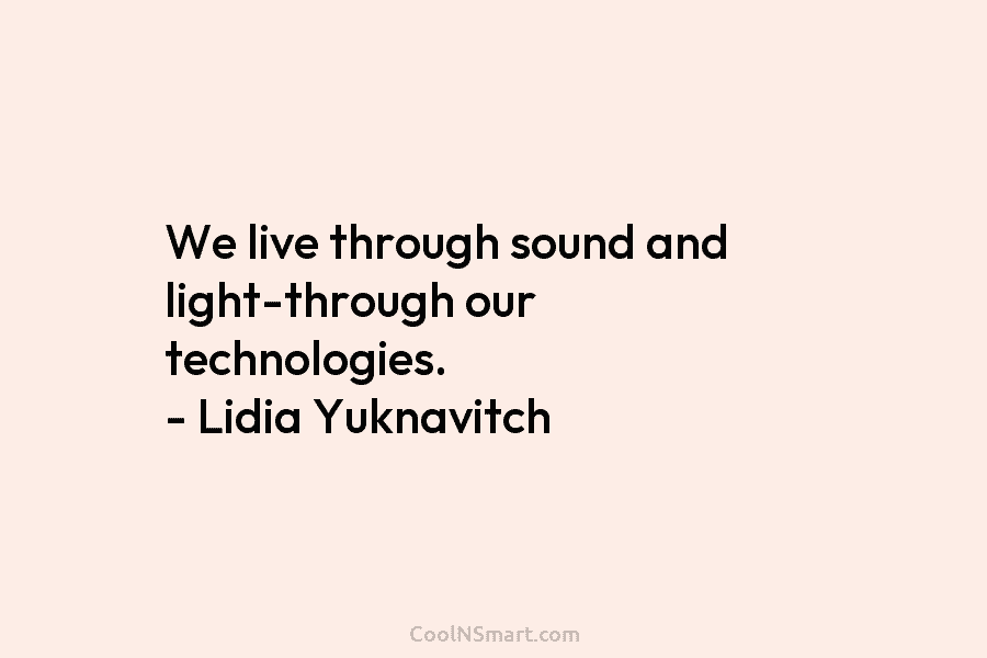 We live through sound and light-through our technologies. – Lidia Yuknavitch