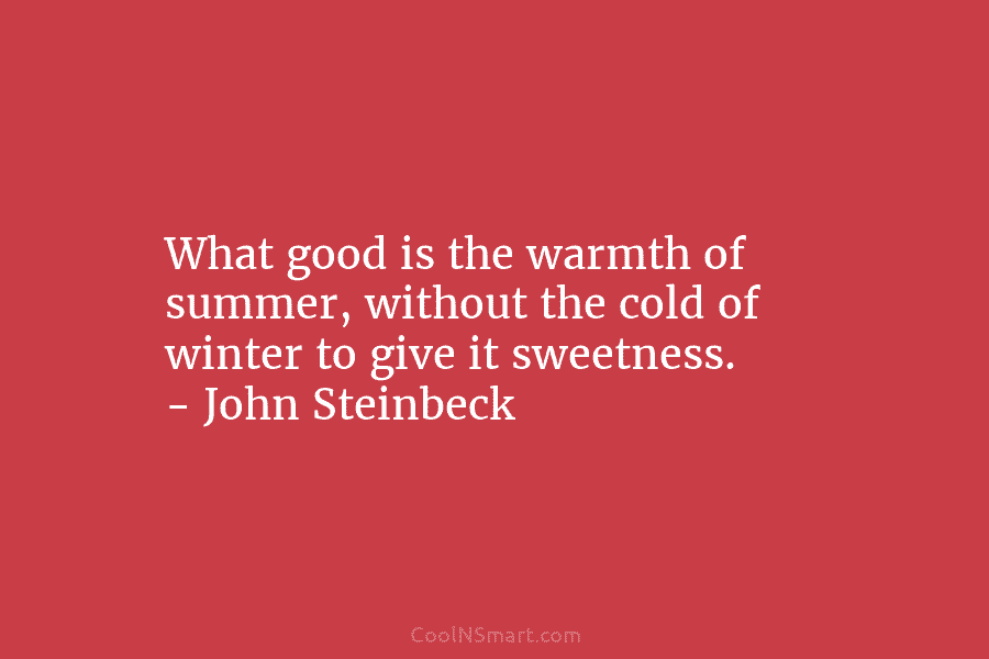 What good is the warmth of summer, without the cold of winter to give it sweetness. – John Steinbeck