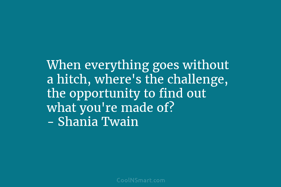 When everything goes without a hitch, where’s the challenge, the opportunity to find out what you’re made of? – Shania...