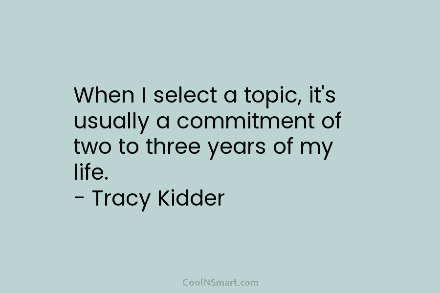 When I select a topic, it’s usually a commitment of two to three years of my life. – Tracy Kidder