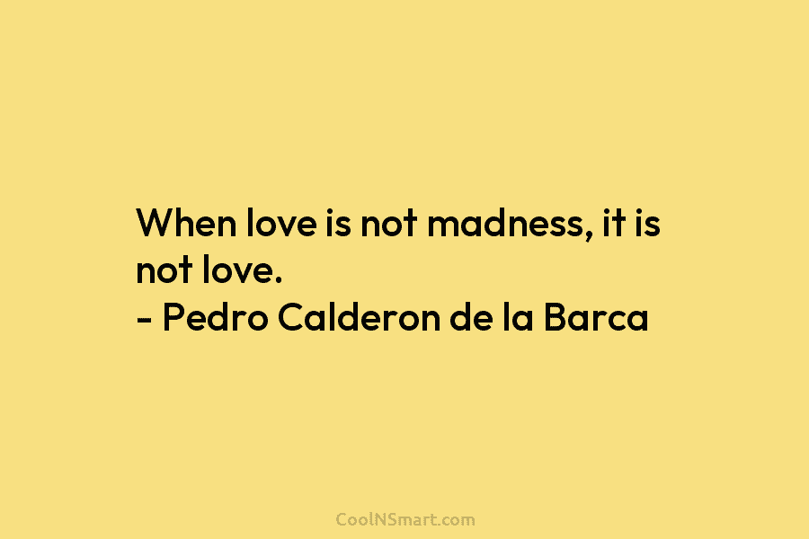 When love is not madness, it is not love. – Pedro Calderon de la Barca