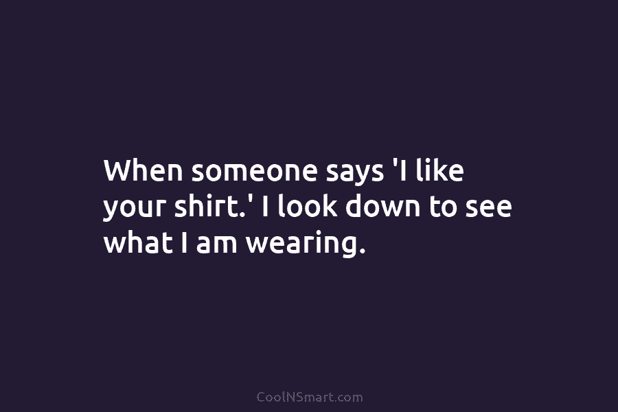 When someone says ‘I like your shirt.’ I look down to see what I am wearing.