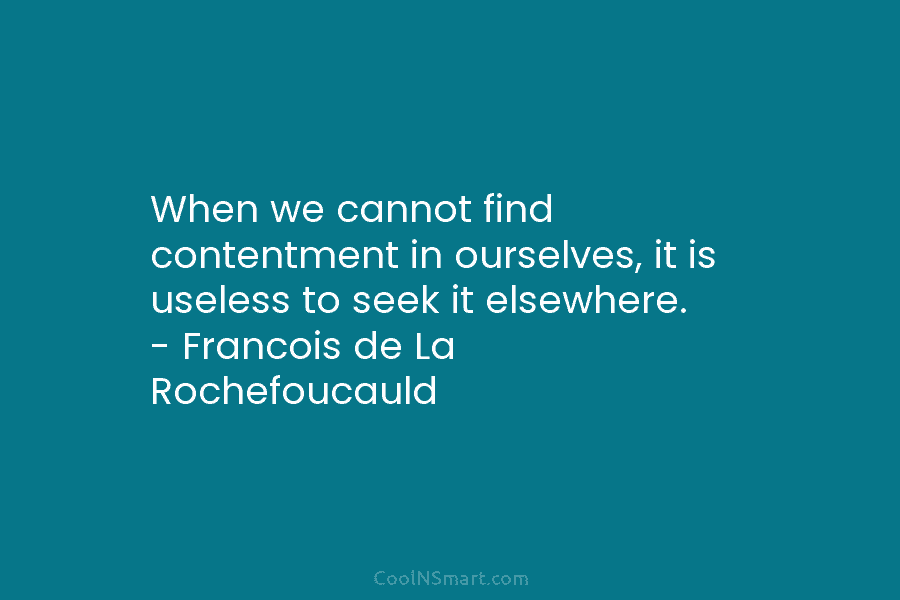 When we cannot find contentment in ourselves, it is useless to seek it elsewhere. – Francois de La Rochefoucauld
