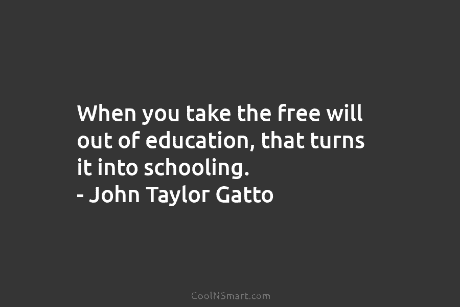 When you take the free will out of education, that turns it into schooling. – John Taylor Gatto