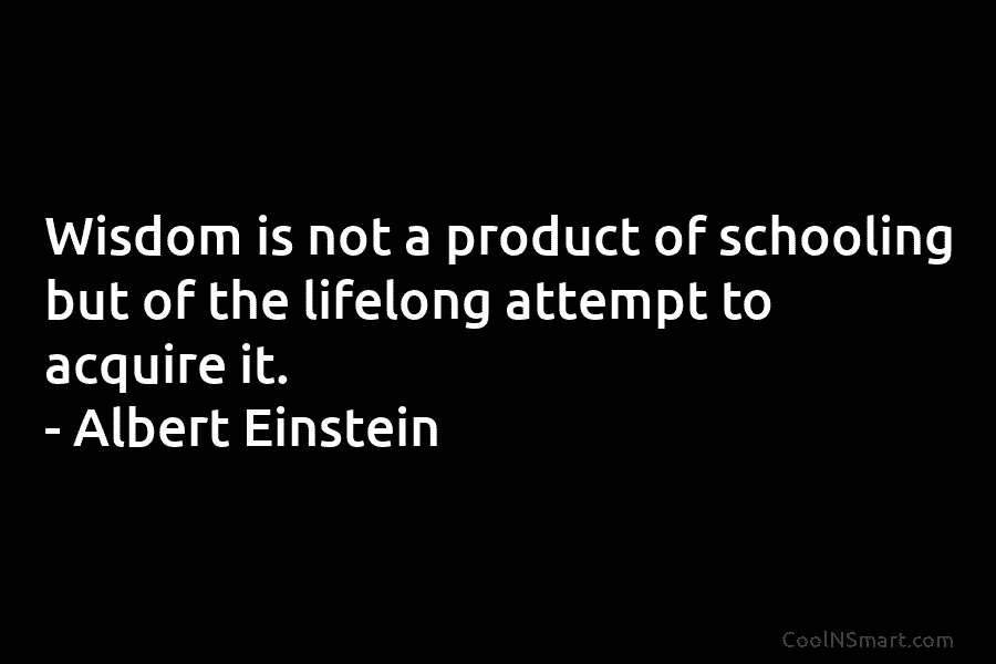 Wisdom is not a product of schooling but of the lifelong attempt to acquire it. – Albert Einstein