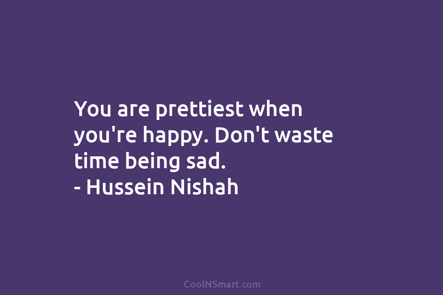 You are prettiest when you’re happy. Don’t waste time being sad. – Hussein Nishah