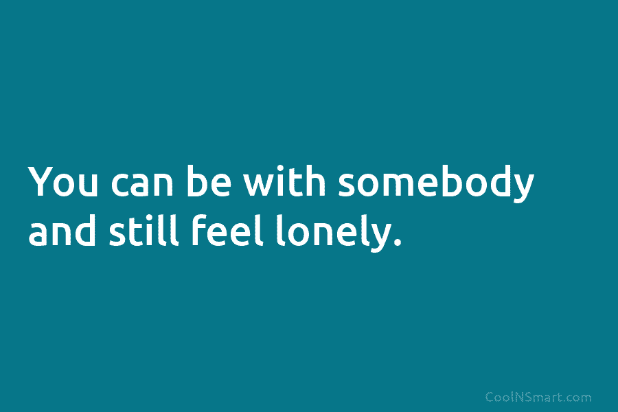 You can be with somebody and still feel lonely.