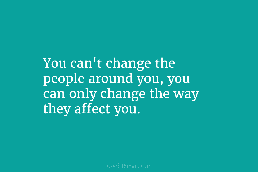 You can’t change the people around you, you can only change the way they affect you.