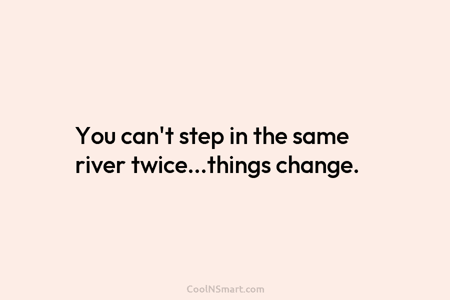 You can’t step in the same river twice…things change.