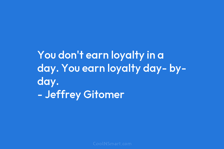 You don’t earn loyalty in a day. You earn loyalty day- by- day. – Jeffrey Gitomer