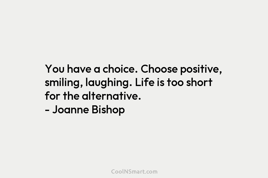 You have a choice. Choose positive, smiling, laughing. Life is too short for the alternative. – Joanne Bishop
