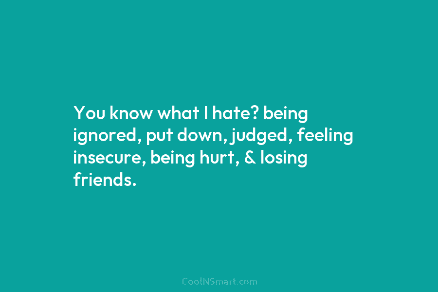 You know what I hate? being ignored, put down, judged, feeling insecure, being hurt, & losing friends.