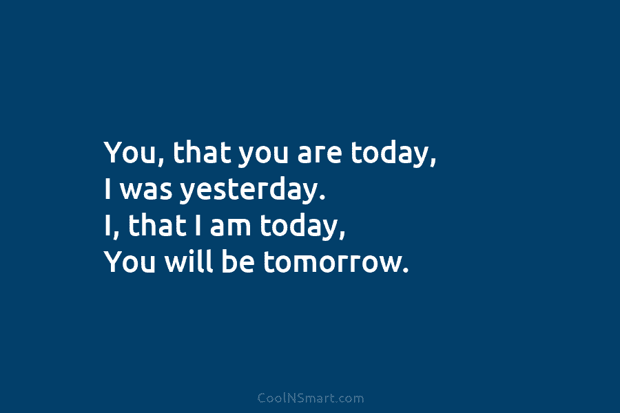 You, that you are today, I was yesterday. I, that I am today, You will...