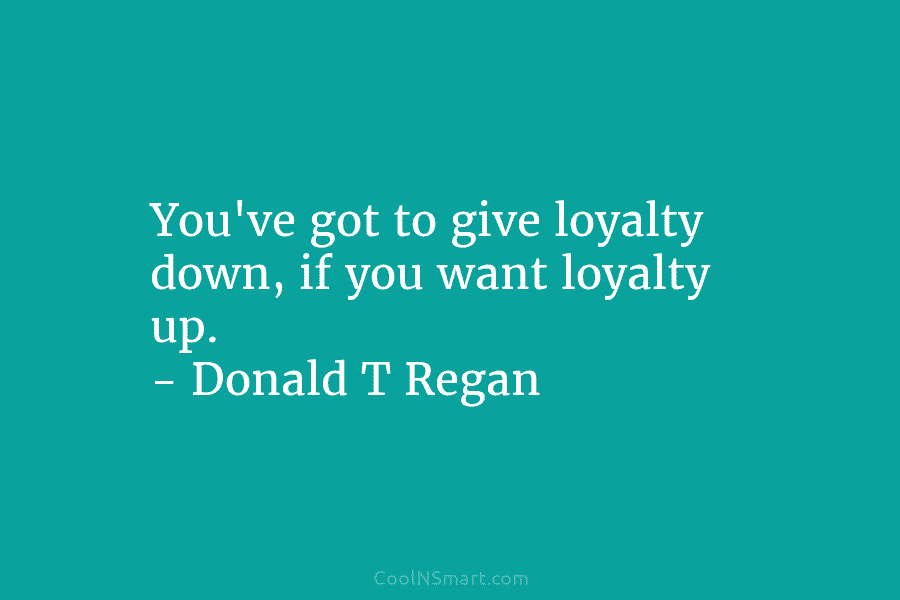 You’ve got to give loyalty down, if you want loyalty up. – Donald T Regan