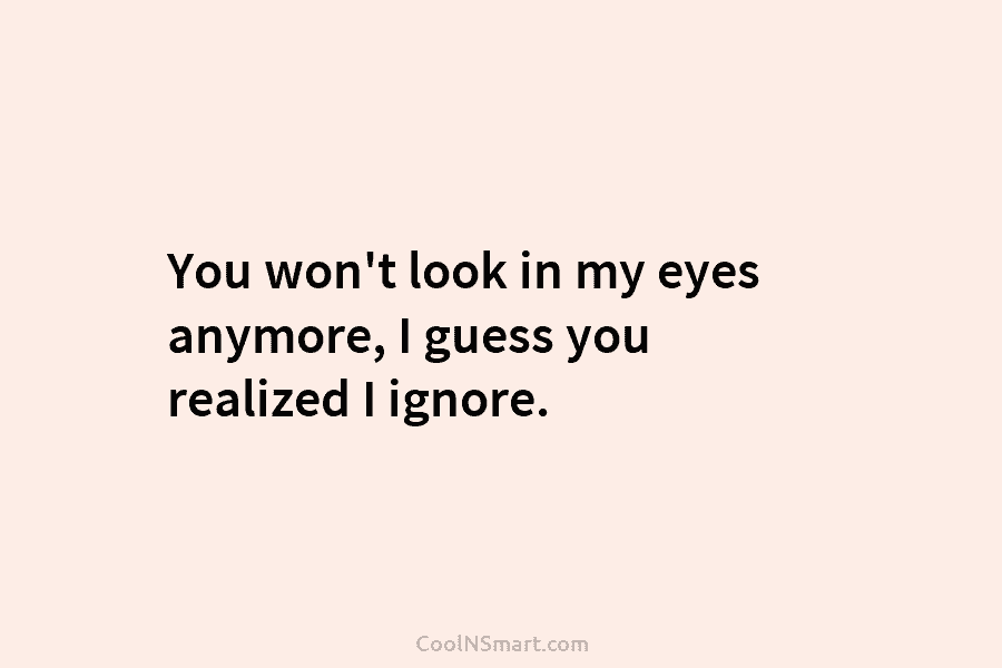 You won’t look in my eyes anymore, I guess you realized I ignore.