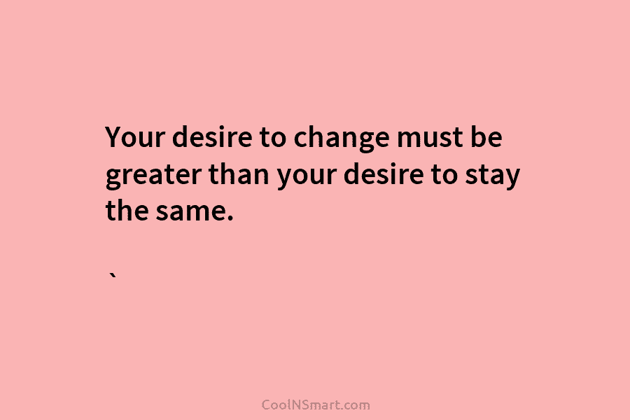 Your desire to change must be greater than your desire to stay the same. `