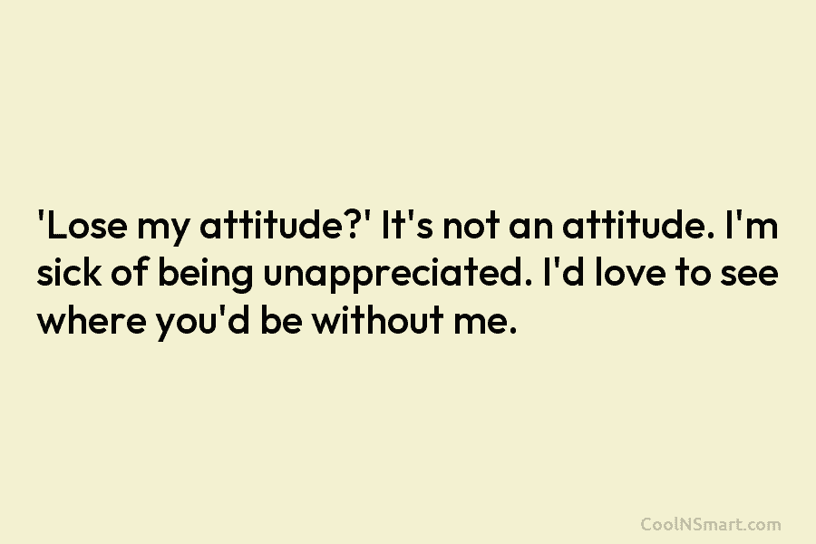 ‘Lose my attitude?’ It’s not an attitude. I’m sick of being unappreciated. I’d love to see where you’d be without...