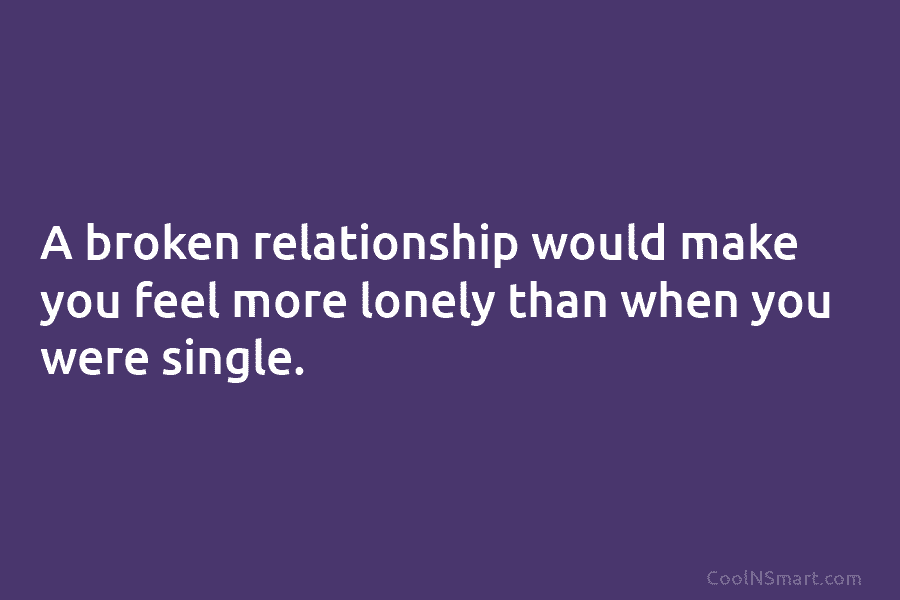 A broken relationship would make you feel more lonely than when you were single.