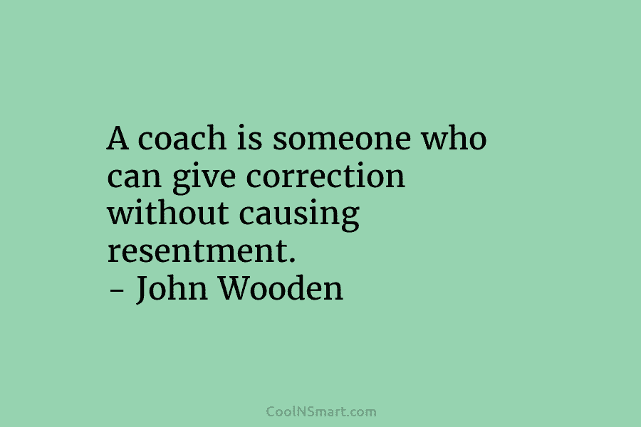 A coach is someone who can give correction without causing resentment. – John Wooden